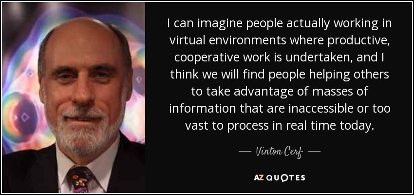 I can imagine people actually working in virtual environments where productive, cooperative work is undertaken, and I think we will find people helping others to take advantage of masses of information that are inaccessible or too vast to process in real time today. - Vinton Cerf