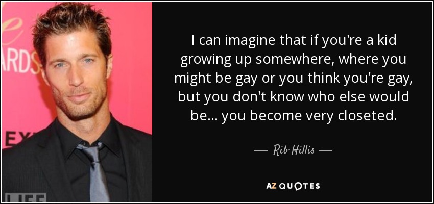 I can imagine that if you're a kid growing up somewhere, where you might be gay or you think you're gay, but you don't know who else would be ... you become very closeted. - Rib Hillis