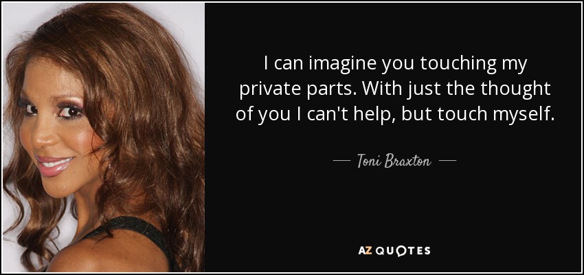 I can imagine you touching my private parts. With just the thought of you I can't help, but touch myself. - Toni Braxton