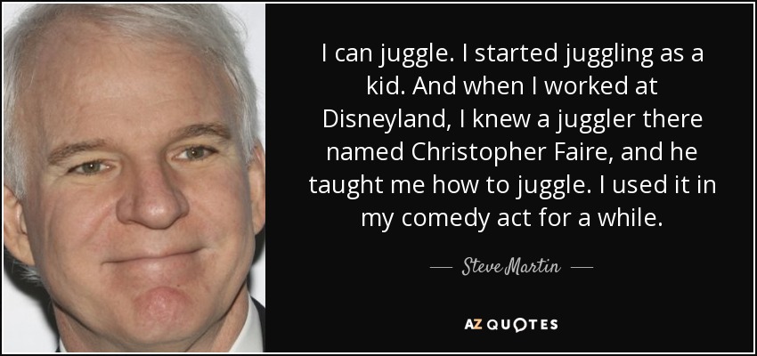 I can juggle. I started juggling as a kid. And when I worked at Disneyland, I knew a juggler there named Christopher Faire, and he taught me how to juggle. I used it in my comedy act for a while. - Steve Martin