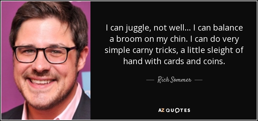 I can juggle, not well... I can balance a broom on my chin. I can do very simple carny tricks, a little sleight of hand with cards and coins. - Rich Sommer
