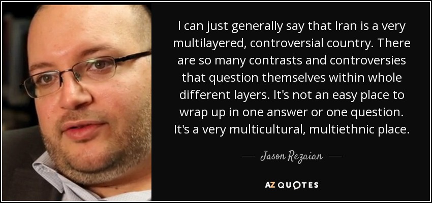 I can just generally say that Iran is a very multilayered, controversial country. There are so many contrasts and controversies that question themselves within whole different layers. It's not an easy place to wrap up in one answer or one question. It's a very multicultural, multiethnic place. - Jason Rezaian