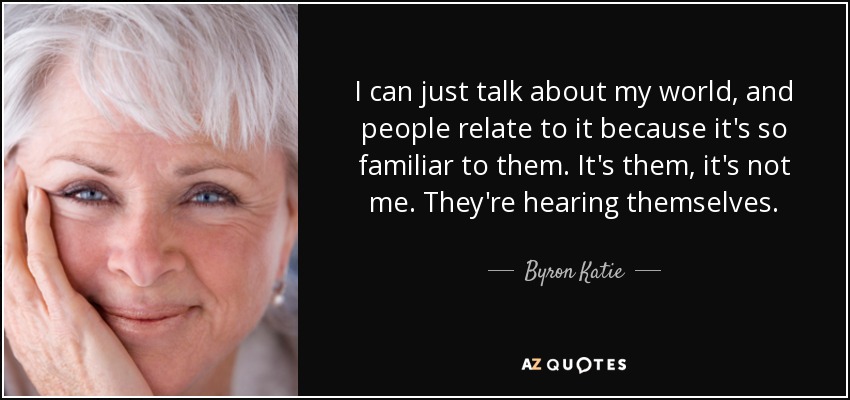 I can just talk about my world, and people relate to it because it's so familiar to them. It's them, it's not me. They're hearing themselves. - Byron Katie