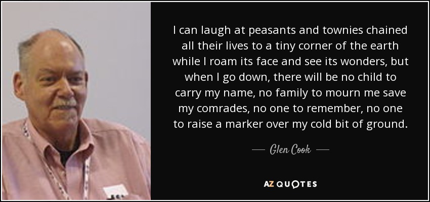 I can laugh at peasants and townies chained all their lives to a tiny corner of the earth while I roam its face and see its wonders, but when I go down, there will be no child to carry my name, no family to mourn me save my comrades, no one to remember, no one to raise a marker over my cold bit of ground. - Glen Cook