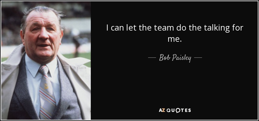 I can let the team do the talking for me. - Bob Paisley