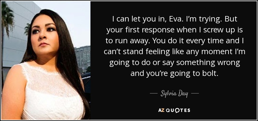 I can let you in, Eva. I’m trying. But your first response when I screw up is to run away. You do it every time and I can’t stand feeling like any moment I’m going to do or say something wrong and you’re going to bolt. - Sylvia Day