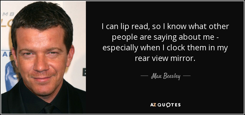 I can lip read, so I know what other people are saying about me - especially when I clock them in my rear view mirror. - Max Beesley