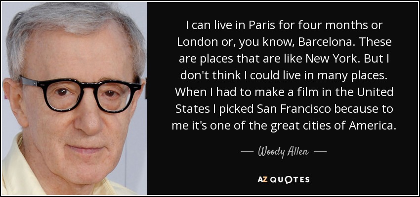 I can live in Paris for four months or London or, you know, Barcelona. These are places that are like New York. But I don't think I could live in many places. When I had to make a film in the United States I picked San Francisco because to me it's one of the great cities of America. - Woody Allen