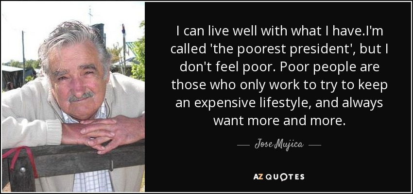 I can live well with what I have.I'm called 'the poorest president', but I don't feel poor. Poor people are those who only work to try to keep an expensive lifestyle, and always want more and more. - Jose Mujica