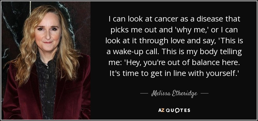 I can look at cancer as a disease that picks me out and 'why me,' or I can look at it through love and say, 'This is a wake-up call. This is my body telling me: 'Hey, you're out of balance here. It's time to get in line with yourself.' - Melissa Etheridge