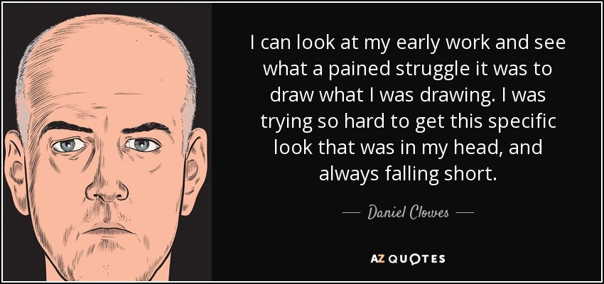 I can look at my early work and see what a pained struggle it was to draw what I was drawing. I was trying so hard to get this specific look that was in my head, and always falling short. - Daniel Clowes