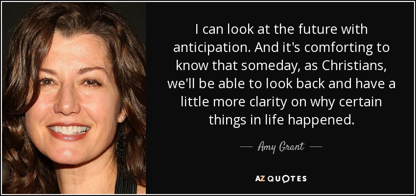 I can look at the future with anticipation. And it's comforting to know that someday, as Christians, we'll be able to look back and have a little more clarity on why certain things in life happened. - Amy Grant