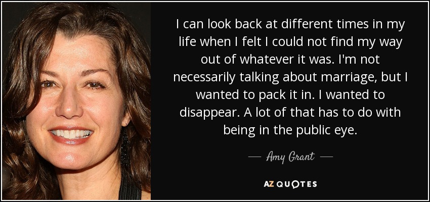 I can look back at different times in my life when I felt I could not find my way out of whatever it was. I'm not necessarily talking about marriage, but I wanted to pack it in. I wanted to disappear. A lot of that has to do with being in the public eye. - Amy Grant