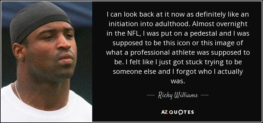 I can look back at it now as definitely like an initiation into adulthood. Almost overnight in the NFL, I was put on a pedestal and I was supposed to be this icon or this image of what a professional athlete was supposed to be. I felt like I just got stuck trying to be someone else and I forgot who I actually was. - Ricky Williams
