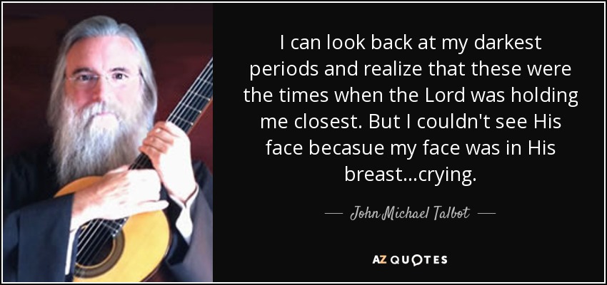 I can look back at my darkest periods and realize that these were the times when the Lord was holding me closest. But I couldn't see His face becasue my face was in His breast...crying. - John Michael Talbot