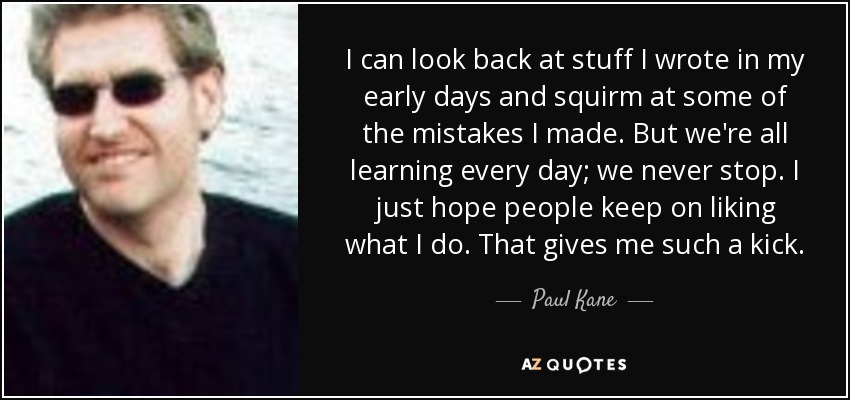 I can look back at stuff I wrote in my early days and squirm at some of the mistakes I made. But we're all learning every day; we never stop. I just hope people keep on liking what I do. That gives me such a kick. - Paul Kane