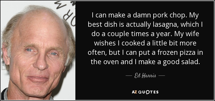 I can make a damn pork chop. My best dish is actually lasagna, which I do a couple times a year. My wife wishes I cooked a little bit more often, but I can put a frozen pizza in the oven and I make a good salad. - Ed Harris