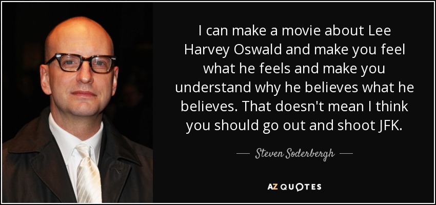I can make a movie about Lee Harvey Oswald and make you feel what he feels and make you understand why he believes what he believes. That doesn't mean I think you should go out and shoot JFK. - Steven Soderbergh