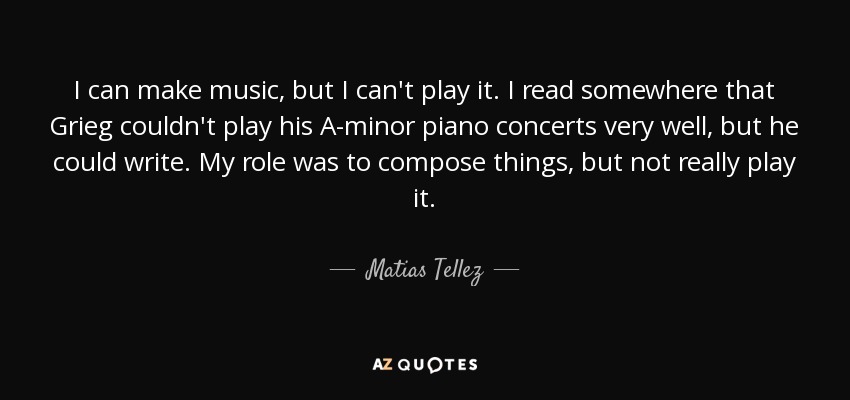 I can make music, but I can't play it. I read somewhere that Grieg couldn't play his A-minor piano concerts very well, but he could write. My role was to compose things, but not really play it. - Matias Tellez
