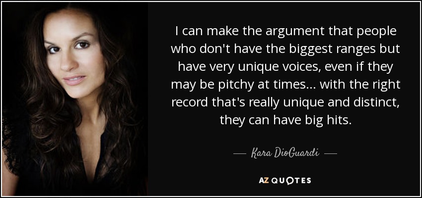I can make the argument that people who don't have the biggest ranges but have very unique voices, even if they may be pitchy at times... with the right record that's really unique and distinct, they can have big hits. - Kara DioGuardi