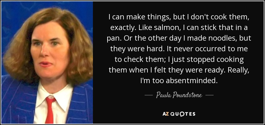 I can make things, but I don't cook them, exactly. Like salmon, I can stick that in a pan. Or the other day I made noodles, but they were hard. It never occurred to me to check them; I just stopped cooking them when I felt they were ready. Really, I'm too absentminded. - Paula Poundstone
