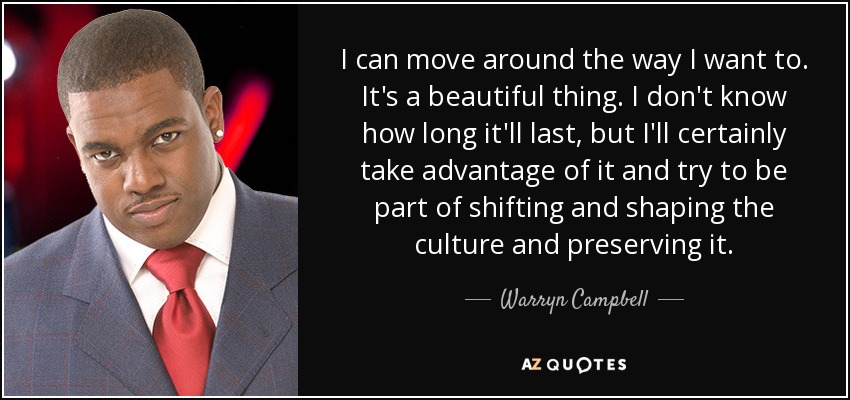 I can move around the way I want to. It's a beautiful thing. I don't know how long it'll last, but I'll certainly take advantage of it and try to be part of shifting and shaping the culture and preserving it. - Warryn Campbell