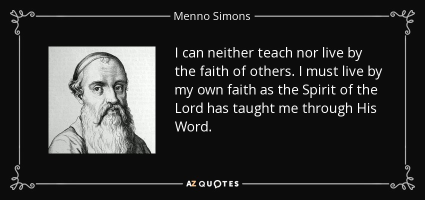 I can neither teach nor live by the faith of others. I must live by my own faith as the Spirit of the Lord has taught me through His Word. - Menno Simons