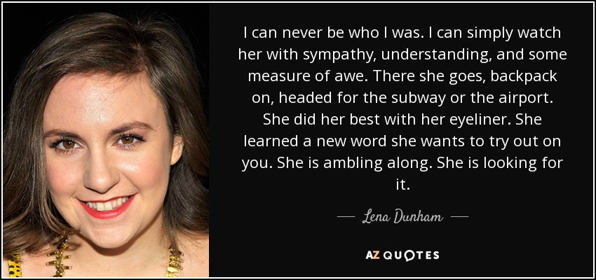 I can never be who I was. I can simply watch her with sympathy, understanding, and some measure of awe. There she goes, backpack on, headed for the subway or the airport. She did her best with her eyeliner. She learned a new word she wants to try out on you. She is ambling along. She is looking for it. - Lena Dunham