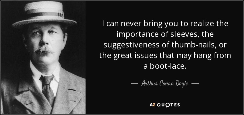 I can never bring you to realize the importance of sleeves, the suggestiveness of thumb-nails, or the great issues that may hang from a boot-lace. - Arthur Conan Doyle