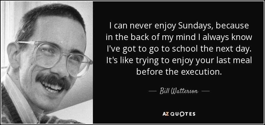 I can never enjoy Sundays, because in the back of my mind I always know I've got to go to school the next day. It's like trying to enjoy your last meal before the execution. - Bill Watterson