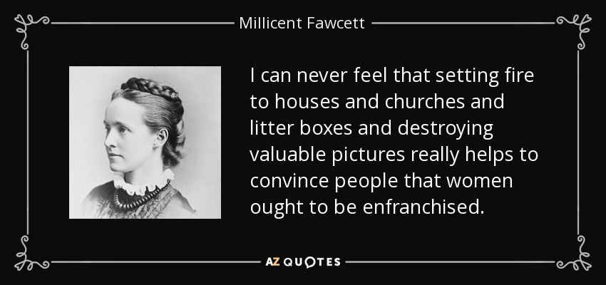 I can never feel that setting fire to houses and churches and litter boxes and destroying valuable pictures really helps to convince people that women ought to be enfranchised. - Millicent Fawcett