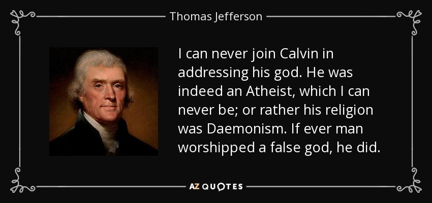 I can never join Calvin in addressing his god. He was indeed an Atheist, which I can never be; or rather his religion was Daemonism. If ever man worshipped a false god, he did. - Thomas Jefferson