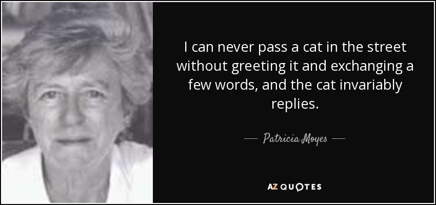 I can never pass a cat in the street without greeting it and exchanging a few words, and the cat invariably replies. - Patricia Moyes