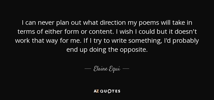 I can never plan out what direction my poems will take in terms of either form or content. I wish I could but it doesn't work that way for me. If I try to write something, I'd probably end up doing the opposite. - Elaine Equi
