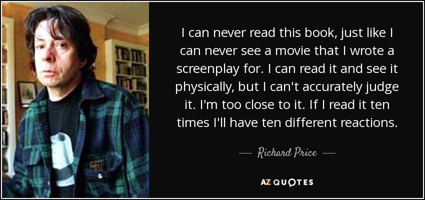I can never read this book, just like I can never see a movie that I wrote a screenplay for. I can read it and see it physically, but I can't accurately judge it. I'm too close to it. If I read it ten times I'll have ten different reactions. - Richard Price