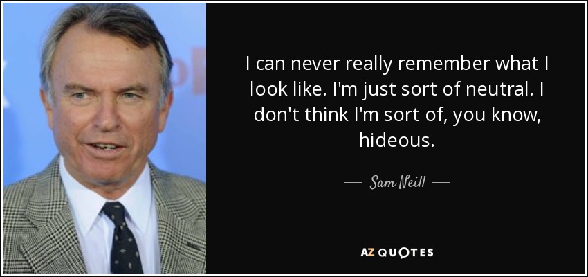I can never really remember what I look like. I'm just sort of neutral. I don't think I'm sort of, you know, hideous. - Sam Neill