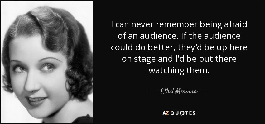 I can never remember being afraid of an audience. If the audience could do better, they'd be up here on stage and I'd be out there watching them. - Ethel Merman