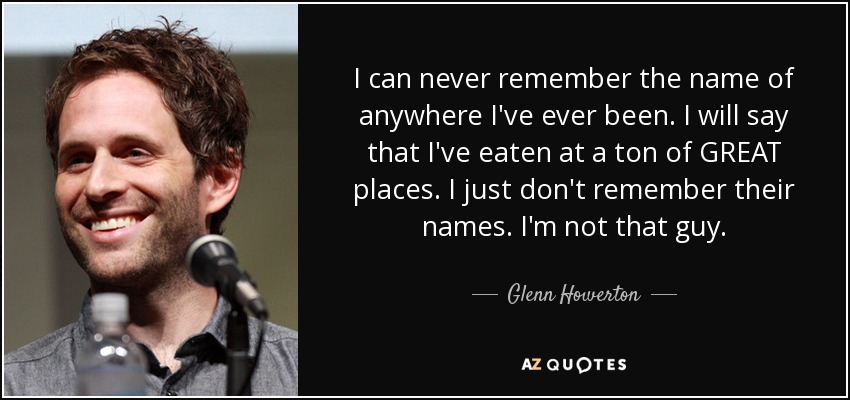 I can never remember the name of anywhere I've ever been. I will say that I've eaten at a ton of GREAT places. I just don't remember their names. I'm not that guy. - Glenn Howerton