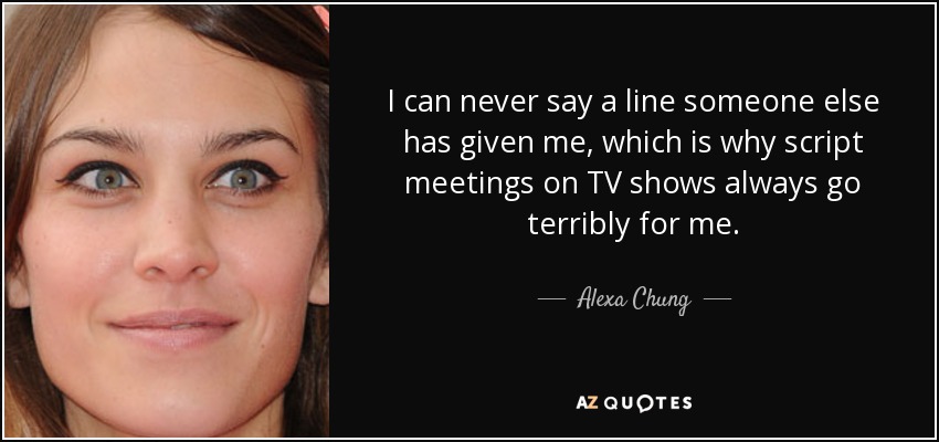 I can never say a line someone else has given me, which is why script meetings on TV shows always go terribly for me. - Alexa Chung