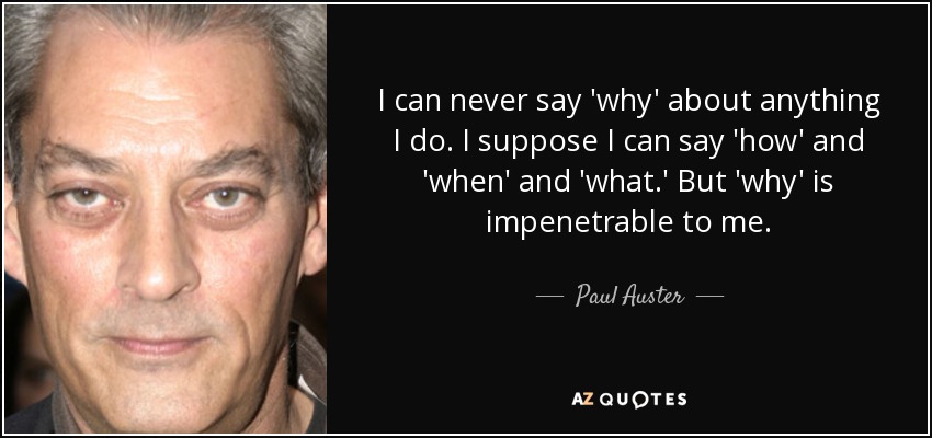 I can never say 'why' about anything I do. I suppose I can say 'how' and 'when' and 'what.' But 'why' is impenetrable to me. - Paul Auster