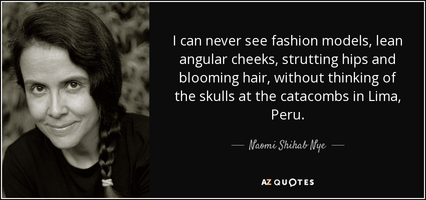 I can never see fashion models, lean angular cheeks, strutting hips and blooming hair, without thinking of the skulls at the catacombs in Lima, Peru. - Naomi Shihab Nye