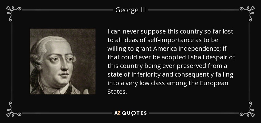 I can never suppose this country so far lost to all ideas of self-importance as to be willing to grant America independence; if that could ever be adopted I shall despair of this country being ever preserved from a state of inferiority and consequently falling into a very low class among the European States. - George III