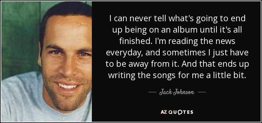 I can never tell what's going to end up being on an album until it's all finished. I'm reading the news everyday, and sometimes I just have to be away from it. And that ends up writing the songs for me a little bit. - Jack Johnson