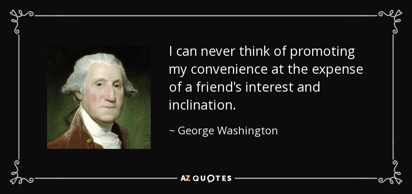 I can never think of promoting my convenience at the expense of a friend's interest and inclination. - George Washington