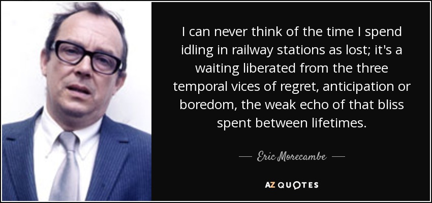 I can never think of the time I spend idling in railway stations as lost; it's a waiting liberated from the three temporal vices of regret, anticipation or boredom, the weak echo of that bliss spent between lifetimes. - Eric Morecambe