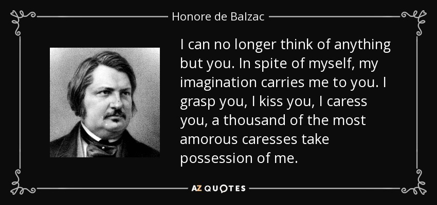 I can no longer think of anything but you. In spite of myself, my imagination carries me to you. I grasp you, I kiss you, I caress you, a thousand of the most amorous caresses take possession of me. - Honore de Balzac