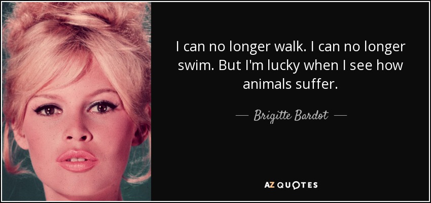 I can no longer walk. I can no longer swim. But I'm lucky when I see how animals suffer. - Brigitte Bardot