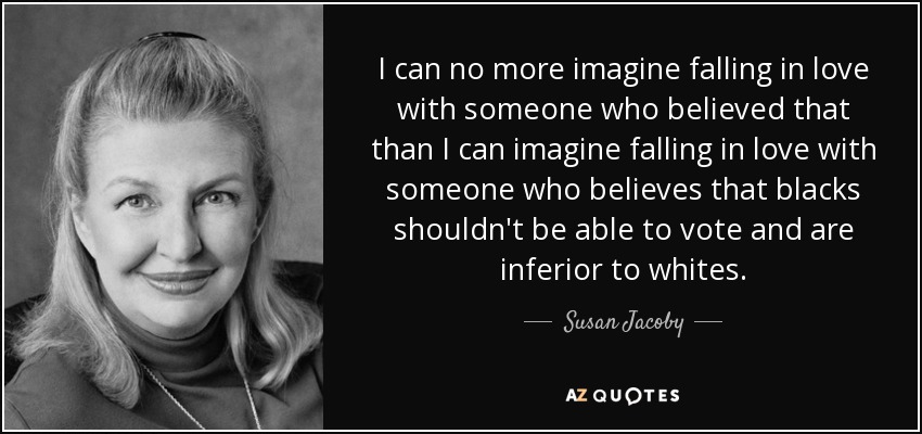 I can no more imagine falling in love with someone who believed that than I can imagine falling in love with someone who believes that blacks shouldn't be able to vote and are inferior to whites. - Susan Jacoby