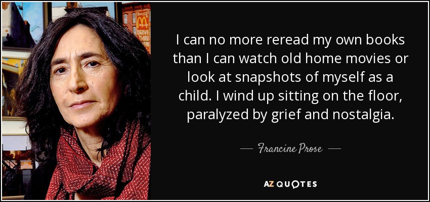 I can no more reread my own books than I can watch old home movies or look at snapshots of myself as a child. I wind up sitting on the floor, paralyzed by grief and nostalgia. - Francine Prose