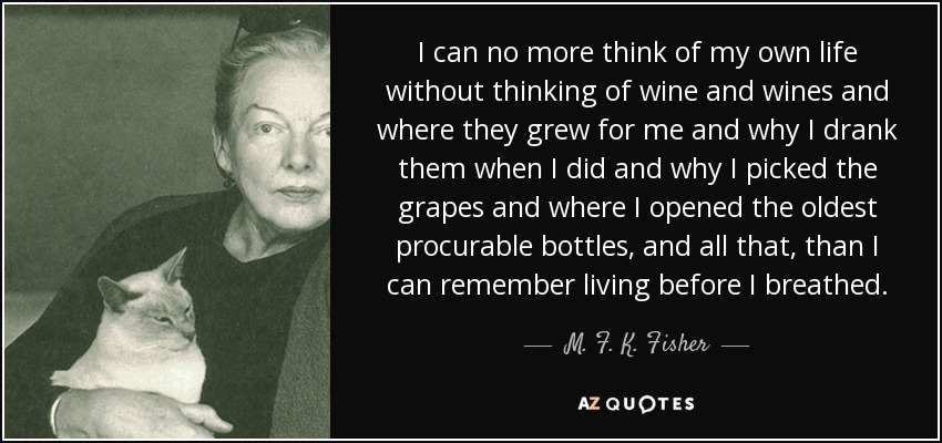 I can no more think of my own life without thinking of wine and wines and where they grew for me and why I drank them when I did and why I picked the grapes and where I opened the oldest procurable bottles, and all that, than I can remember living before I breathed. - M. F. K. Fisher